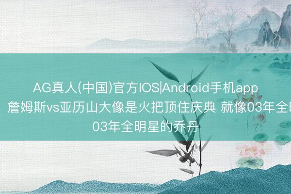 AG真人(中国)官方IOS|Android手机app下载 杨毅：詹姆斯vs亚历山大像是火把顶住庆典 就像03年全明星的乔丹