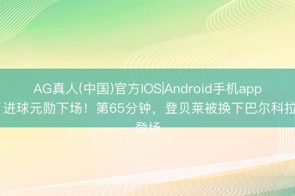 AG真人(中国)官方IOS|Android手机app下载 进球元勋下场！第65分钟，登贝莱被换下巴尔科拉登场