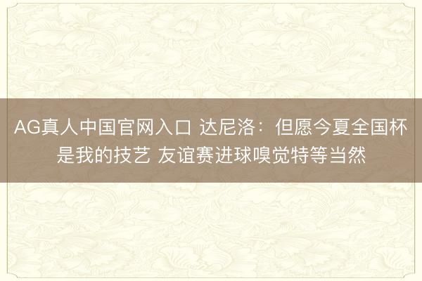 AG真人中国官网入口 达尼洛：但愿今夏全国杯是我的技艺 友谊赛进球嗅觉特等当然