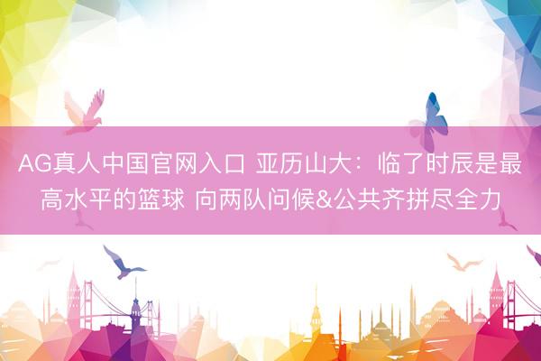 AG真人中国官网入口 亚历山大：临了时辰是最高水平的篮球 向两队问候&公共齐拼尽全力