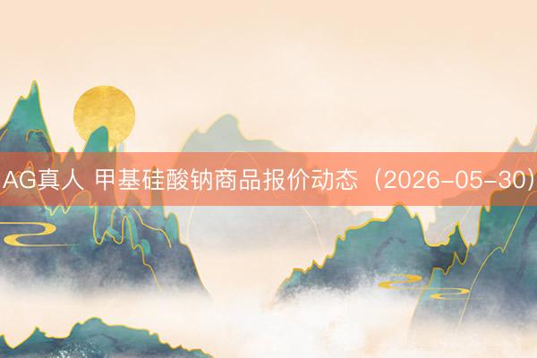 AG真人 甲基硅酸钠商品报价动态（2026-05-30）