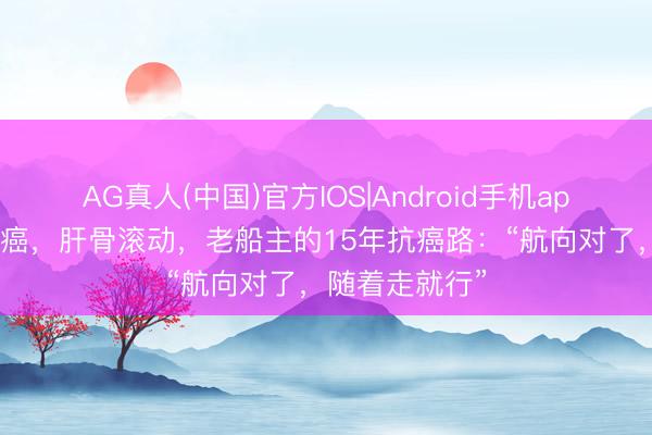AG真人(中国)官方IOS|Android手机app下载 两次肺癌，肝骨滚动，老船主的15年抗癌路：“航向对了，随着走就行”
