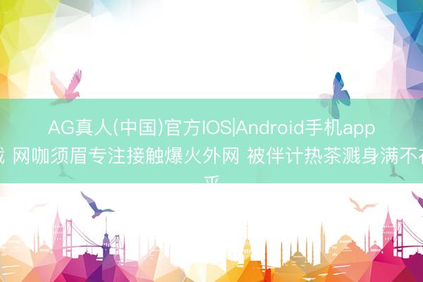 AG真人(中国)官方IOS|Android手机app下载 网咖须眉专注接触爆火外网 被伴计热茶溅身满不在乎
