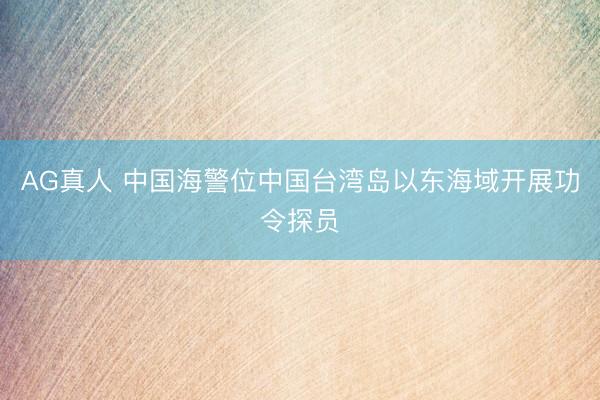 AG真人 中国海警位中国台湾岛以东海域开展功令探员