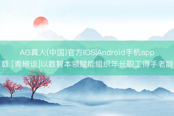 AG真人(中国)官方IOS|Android手机app下载 [青椒谈]以数智本领赋能组织年长职工得手老龄化