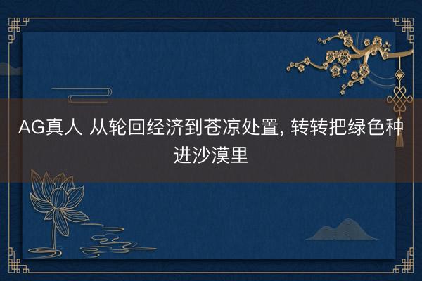 AG真人 从轮回经济到苍凉处置， 转转把绿色种进沙漠里