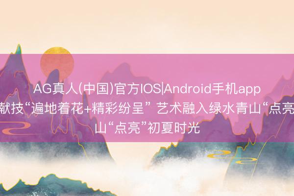 AG真人(中国)官方IOS|Android手机app下载 多元献技“遍地着花+精彩纷呈” 艺术融入绿水青山“点亮”初夏时光