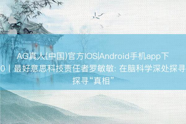 AG真人(中国)官方IOS|Android手机app下载 5·30丨最好意思科技责任者罗敏敏: 在脑科学深处探寻“真相”