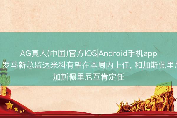 AG真人(中国)官方IOS|Android手机app下载 罗体: 罗马新总监达米科有望在本周内上任， 和加斯佩里尼互肯定任