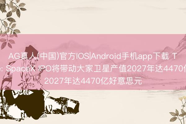 AG真人(中国)官方IOS|Android手机app下载 TrendForce: SpaceX IPO将带动大家卫星产值2027年达4470亿好意思元