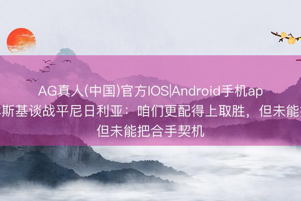 AG真人(中国)官方IOS|Android手机app下载 泽林斯基谈战平尼日利亚:咱们更配得上取胜,但未能把合手契机