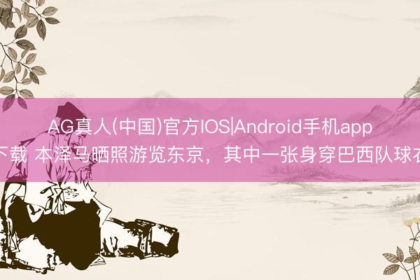 AG真人(中国)官方IOS|Android手机app下载 本泽马晒照游览东京,其中一张身穿巴西队球衣