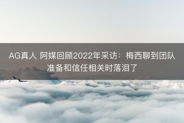 AG真人 阿媒回顾2022年采访：梅西聊到团队准备和信任相关时落泪了