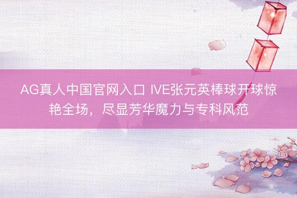 AG真人中国官网入口 IVE张元英棒球开球惊艳全场，尽显芳华魔力与专科风范