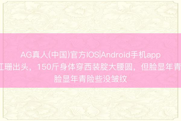 AG真人(中国)官方IOS|Android手机app下载 58岁江珊出头，150斤身体穿西装腚大腰圆，但脸显年青险些没皱纹