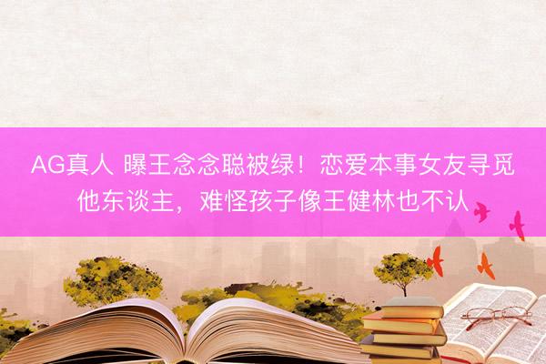 AG真人 曝王念念聪被绿！恋爱本事女友寻觅他东谈主，难怪孩子像王健林也不认
