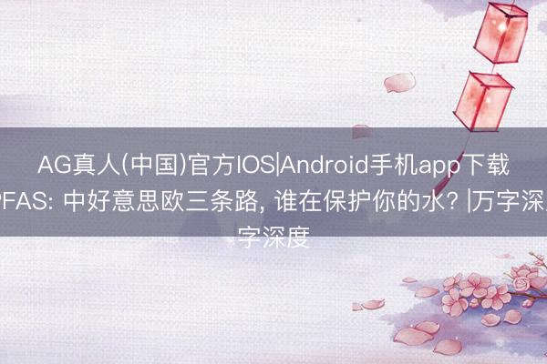 AG真人(中国)官方IOS|Android手机app下载 PFAS: 中好意思欧三条路， 谁在保护你的水? |万字深度