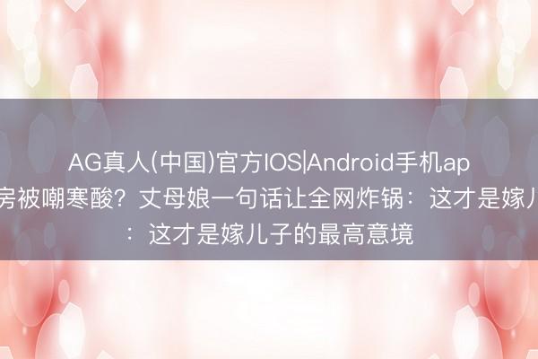 AG真人(中国)官方IOS|Android手机app下载 40平婚房被嘲寒酸？丈母娘一句话让全网炸锅：这才是嫁儿子的最高意境