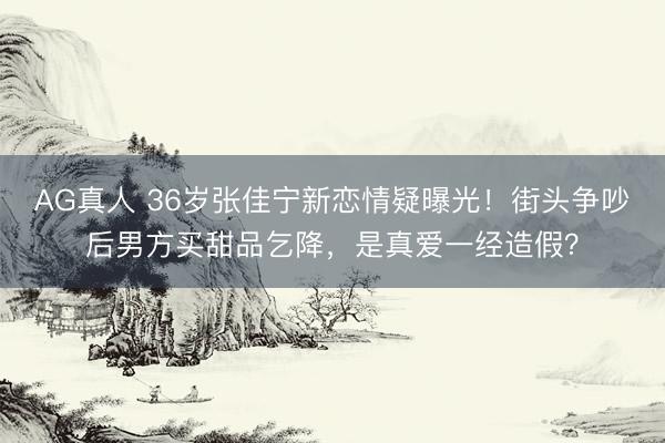 AG真人 36岁张佳宁新恋情疑曝光！街头争吵后男方买甜品乞降，是真爱一经造假？