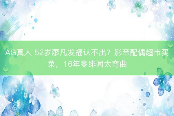 AG真人 52岁廖凡发福认不出？影帝配偶超市买菜，16年零绯闻太弯曲