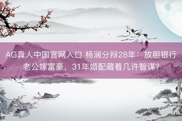 AG真人中国官网入口 杨澜分辩28年：放胆银行老公嫁富豪，31年婚配藏着几许智谋？