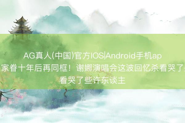 AG真人(中国)官方IOS|Android手机app下载 欢乐家眷十年后再同框！谢娜演唱会这波回忆杀看哭了些许东谈主