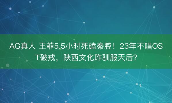 AG真人 王菲5.5小时死磕秦腔！23年不唱OST破戒，陕西文化咋驯服天后？