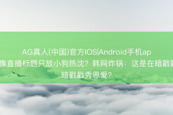 AG真人(中国)官方IOS|Android手机app下载 偶像直播标题只放小狗热沈？韩网炸锅：这是在暗戳戳秀恩爱？