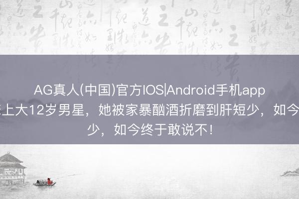 AG真人(中国)官方IOS|Android手机app下载 18岁恋上大12岁男星，她被家暴酗酒折磨到肝短少，如今终于敢说不！