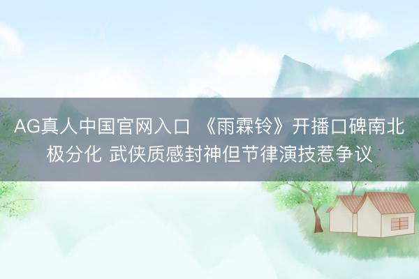 AG真人中国官网入口 《雨霖铃》开播口碑南北极分化 武侠质感封神但节律演技惹争议