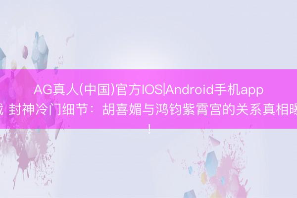 AG真人(中国)官方IOS|Android手机app下载 封神冷门细节：胡喜媚与鸿钧紫霄宫的关系真相曝光！