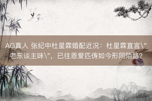 AG真人 张纪中杜星霖婚配近况：杜星霖直言