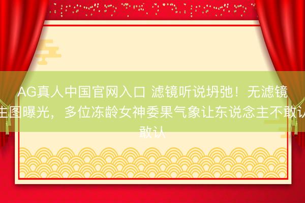 AG真人中国官网入口 滤镜听说坍弛！无滤镜生图曝光，多位冻龄女神委果气象让东说念主不敢认