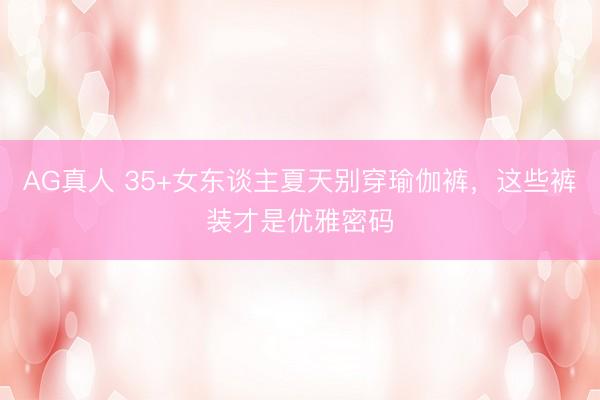 AG真人 35+女东谈主夏天别穿瑜伽裤，这些裤装才是优雅密码