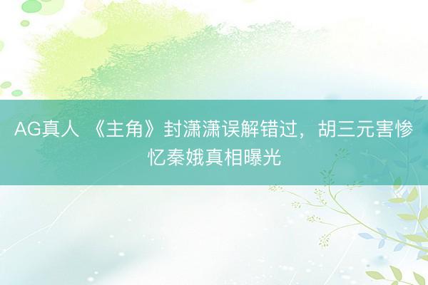 AG真人 《主角》封潇潇误解错过，胡三元害惨忆秦娥真相曝光