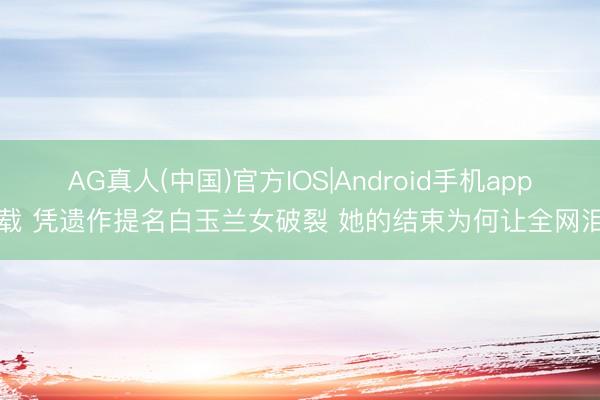 AG真人(中国)官方IOS|Android手机app下载 凭遗作提名白玉兰女破裂 她的结束为何让全网泪目