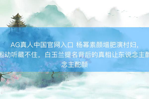AG真人中国官网入口 杨幂素颜增肥演村妇，腰围动听藏不住，白玉兰提名背后的真相让东说念主酡颜