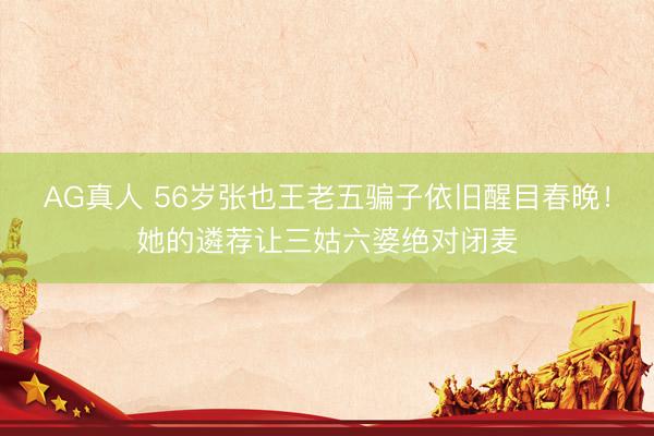 AG真人 56岁张也王老五骗子依旧醒目春晚！她的遴荐让三姑六婆绝对闭麦