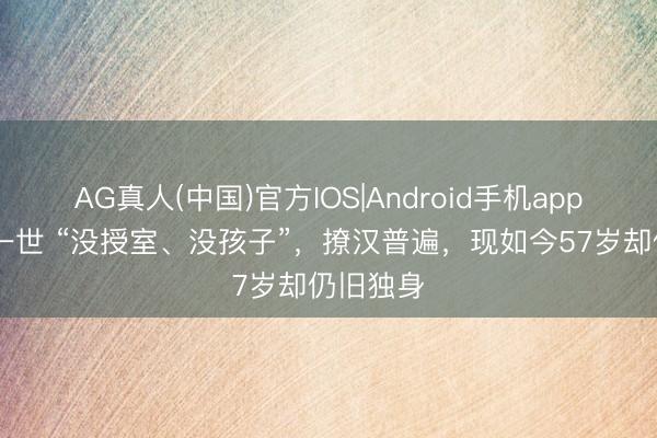 AG真人(中国)官方IOS|Android手机app下载 她一世 “没授室、没孩子”，撩汉普遍，现如今57岁却仍旧独身