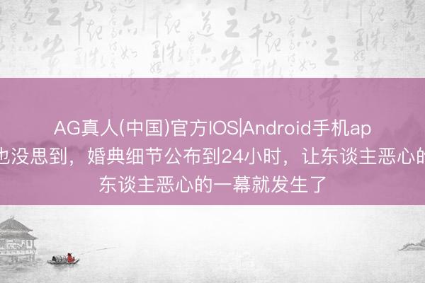 AG真人(中国)官方IOS|Android手机app下载 何猷君也没思到，婚典细节公布到24小时，让东谈主恶心的一幕就发生了
