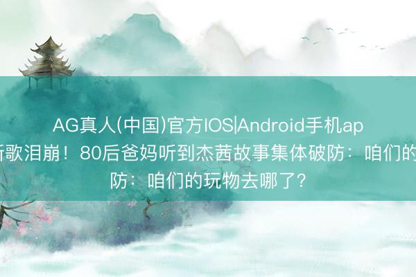 AG真人(中国)官方IOS|Android手机app下载 霉霉新歌泪崩!80后爸妈听到杰茜故事集体破防:咱们的玩物去哪了?