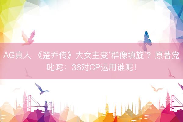 AG真人 《楚乔传》大女主变‘群像填旋’？原著党叱咤：36对CP运用谁呢！