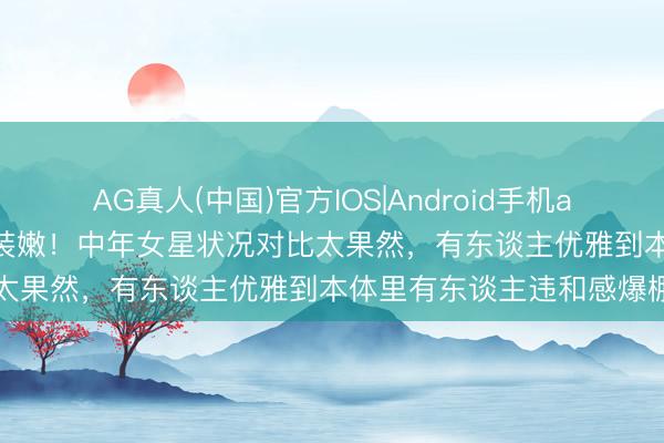 AG真人(中国)官方IOS|Android手机app下载 当然老去VS强行装嫩！中年女星状况对比太果然，有东谈主优雅到本体里有东谈主违和感爆棚