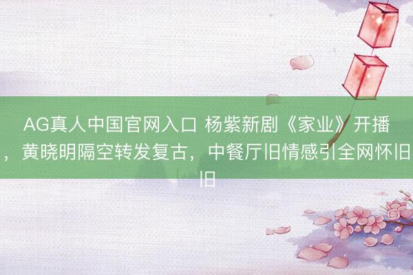 AG真人中国官网入口 杨紫新剧《家业》开播,黄晓明隔空转发复