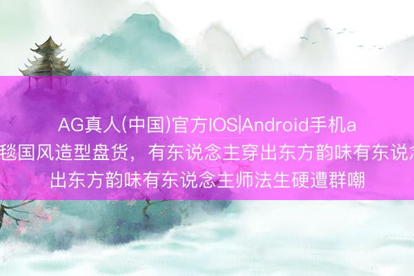 AG真人(中国)官方IOS|Android手机app下载 连年女星红毯国风造型盘货，有东说念主穿出东方韵味有东说念主师法生硬遭群嘲