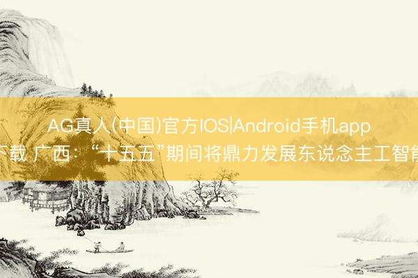 AG真人(中国)官方IOS|Android手机app下载 广西:“十五五”期间将鼎力发展东说念主工智能