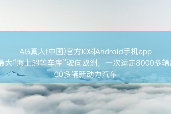 AG真人(中国)官方IOS|Android手机app下载 专家最大“海上超等车库”驶向欧洲，一次运走8000多辆新动力汽车