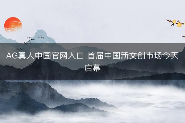 AG真人中国官网入口 首届中国新文创市场今天启幕
