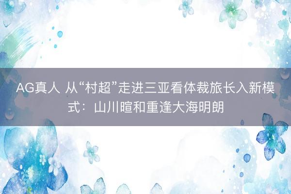 AG真人 从“村超”走进三亚看体裁旅长入新模式：山川暄和重逢大海明朗