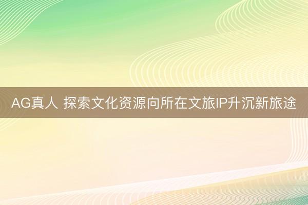 AG真人 探索文化资源向所在文旅IP升沉新旅途